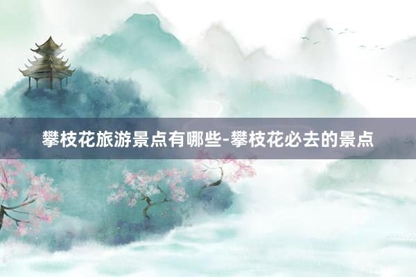 攀枝花旅游景点有哪些-攀枝花必去的景点