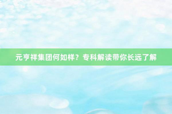 元亨祥集团何如样？专科解读带你长远了解