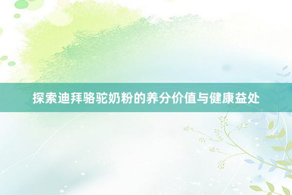 探索迪拜骆驼奶粉的养分价值与健康益处