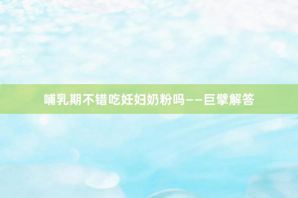 哺乳期不错吃妊妇奶粉吗——巨擘解答