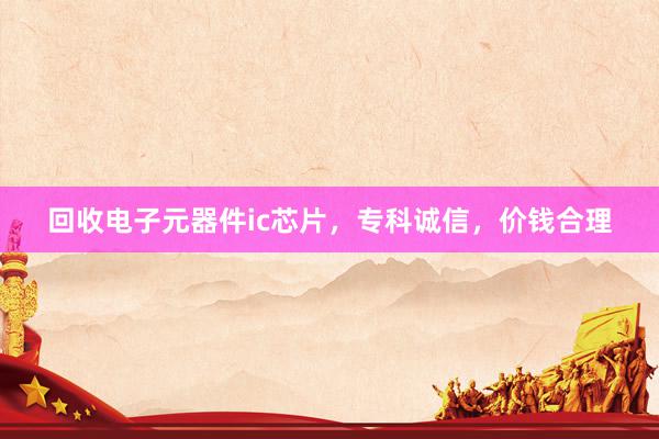 回收电子元器件ic芯片，专科诚信，价钱合理