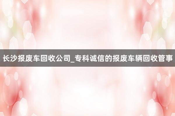 长沙报废车回收公司_专科诚信的报废车辆回收管事