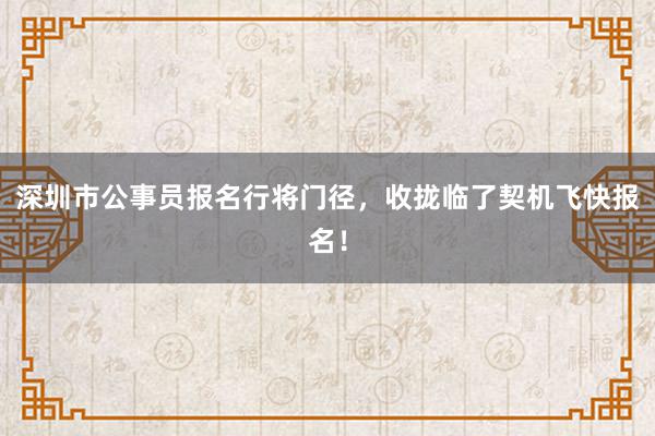 深圳市公事员报名行将门径，收拢临了契机飞快报名！