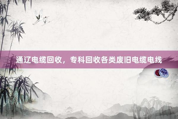 通辽电缆回收，专科回收各类废旧电缆电线