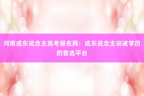 河南成东说念主高考报名网：成东说念主训诫学历的首选平台