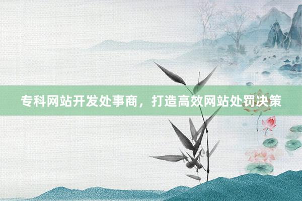 专科网站开发处事商，打造高效网站处罚决策