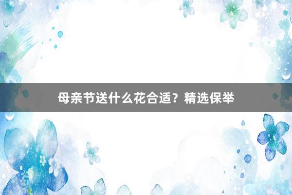 母亲节送什么花合适？精选保举