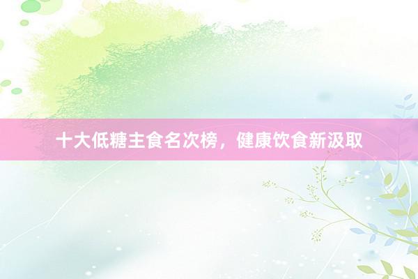 十大低糖主食名次榜，健康饮食新汲取